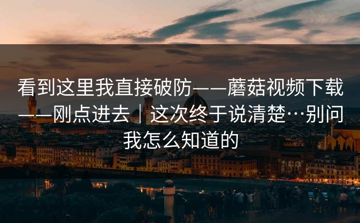 看到这里我直接破防——蘑菇视频下载——刚点进去｜这次终于说清楚…别问我怎么知道的