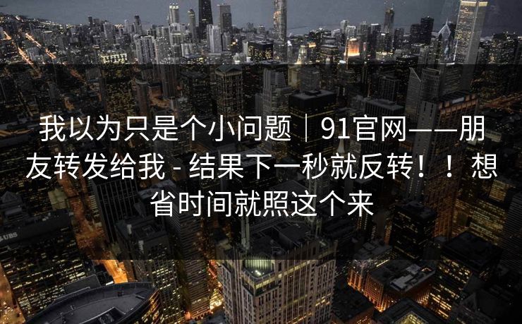 我以为只是个小问题|91官网——朋友转发给我 - 结果下一秒就反转!!想省时间就照这个来 我以为只是个小问题|91官网——朋友转发给我 - 结果下一秒就反转!!想省时间就照这个来