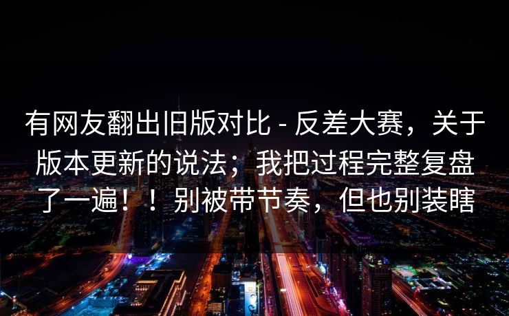 有网友翻出旧版对比 - 反差大赛，关于版本更新的说法；我把过程完整复盘了一遍！！别被带节奏，但也别装瞎