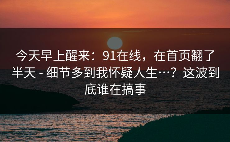 今天早上醒来：91在线，在首页翻了半天 - 细节多到我怀疑人生…？这波到底谁在搞事