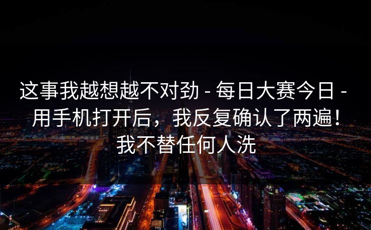 这事我越想越不对劲 - 每日大赛今日 - 用手机打开后，我反复确认了两遍！我不替任何人洗