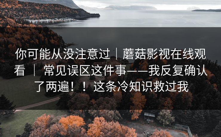 你可能从没注意过｜蘑菇影视在线观看 ｜ 常见误区这件事——我反复确认了两遍！！这条冷知识救过我