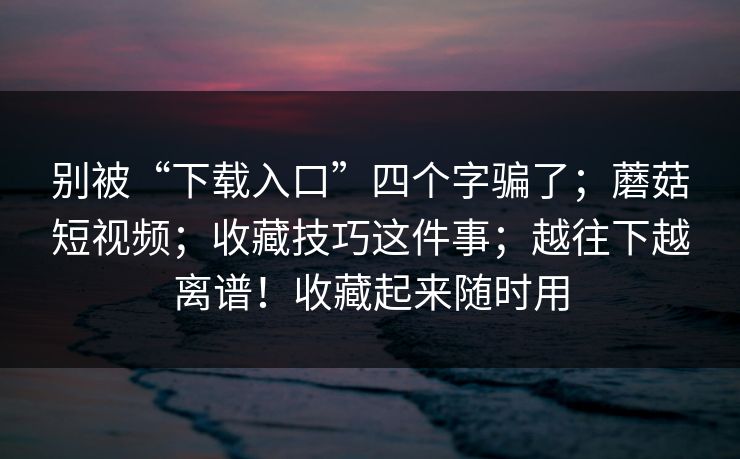 别被“下载入口”四个字骗了；蘑菇短视频；收藏技巧这件事；越往下越离谱！收藏起来随时用