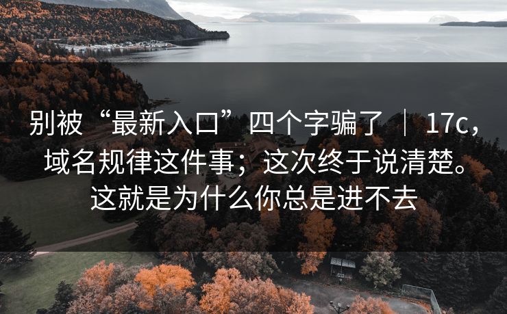 别被“最新入口”四个字骗了 | 17c,域名规律这件事;这次终于说清楚。这就是为什么你总是进不去 别被“最新入口”四个字骗了 | 17c,域名规律这件事;这次终于说清楚。这就是为什么你总是进不去