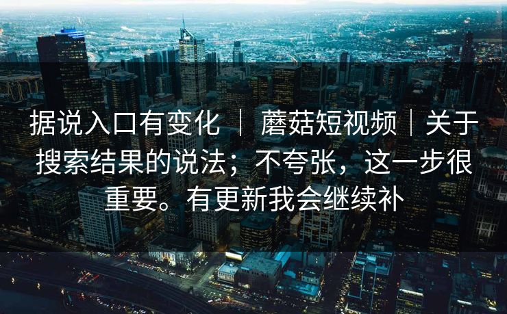 据说入口有变化 ｜ 蘑菇短视频｜关于搜索结果的说法；不夸张，这一步很重要。有更新我会继续补