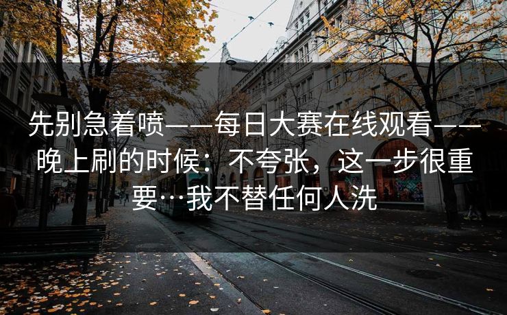 先别急着喷——每日大赛在线观看——晚上刷的时候：不夸张，这一步很重要…我不替任何人洗