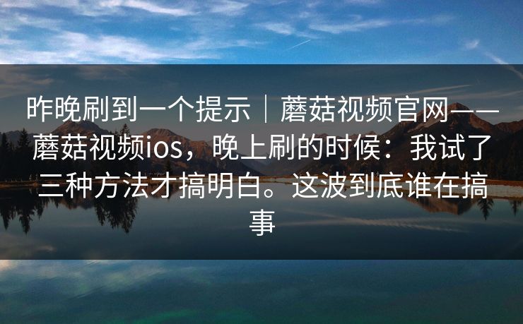 昨晚刷到一个提示｜蘑菇视频官网——蘑菇视频ios，晚上刷的时候：我试了三种方法才搞明白。这波到底谁在搞事