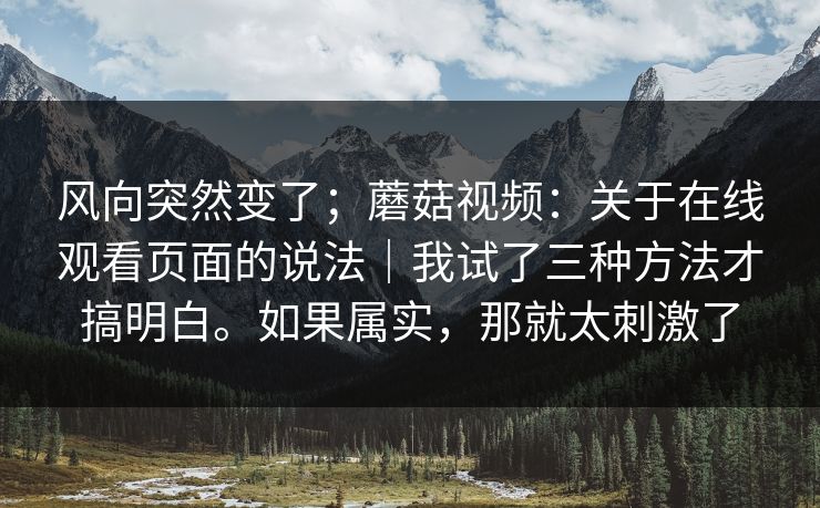 风向突然变了；蘑菇视频：关于在线观看页面的说法｜我试了三种方法才搞明白。如果属实，那就太刺激了