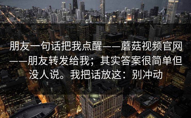 朋友一句话把我点醒——蘑菇视频官网——朋友转发给我；其实答案很简单但没人说。我把话放这：别冲动