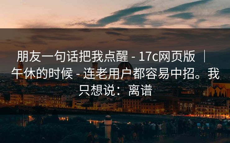 朋友一句话把我点醒 - 17c网页版 | 午休的时候 - 连老用户都容易中招。我只想说:离谱 朋友一句话把我点醒 - 17c网页版 | 午休的时候 - 连老用户都容易中招。我只想说:离谱