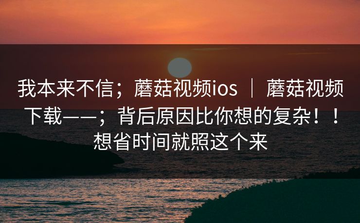 我本来不信；蘑菇视频ios ｜ 蘑菇视频下载——；背后原因比你想的复杂！！想省时间就照这个来