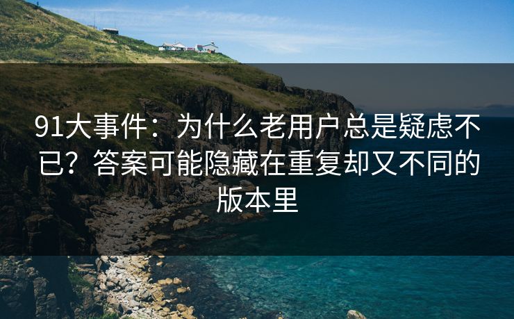 91大事件：为什么老用户总是疑虑不已？答案可能隐藏在重复却又不同的版本里